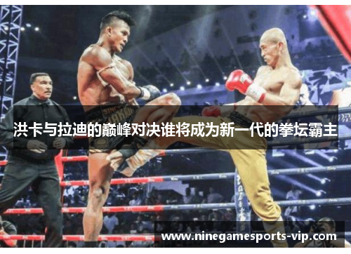 洪卡与拉迪的巅峰对决谁将成为新一代的拳坛霸主