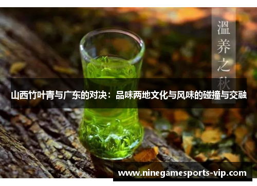 山西竹叶青与广东的对决：品味两地文化与风味的碰撞与交融